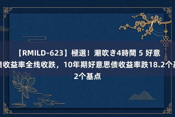 【RMILD-623】極選！潮吹き4時間 5 好意思债收益率全线收跌，10年期好意思债收益率跌18.2个基点
