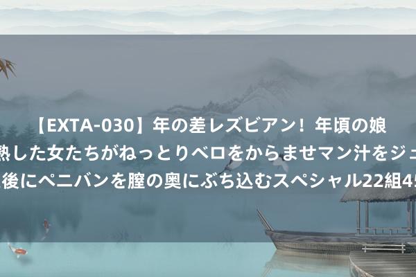【EXTA-030】年の差レズビアン！年頃の娘たちとお母さんくらいの熟した女たちがねっとりベロをからませマン汁をジュルジュル舐め合った後にペニバンを膣の奥にぶち込むスペシャル22組45名4時間 菲律宾棉兰老岛隔邻发生6.7级驾御地震