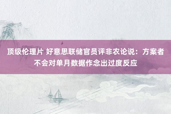 顶级伦理片 好意思联储官员评非农论说：方案者不会对单月数据作念出过度反应