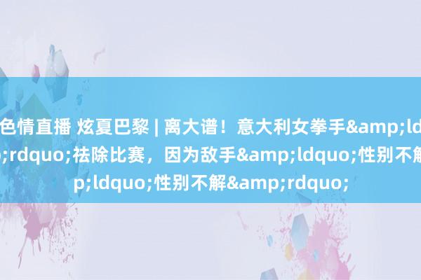 色情直播 炫夏巴黎 | 离大谱！意大利女拳手&ldquo;保命&rdquo;祛除比赛，因为敌手&ldquo;性别不解&rdquo;