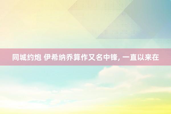 同城约炮 伊希纳乔算作又名中锋, 一直以来在