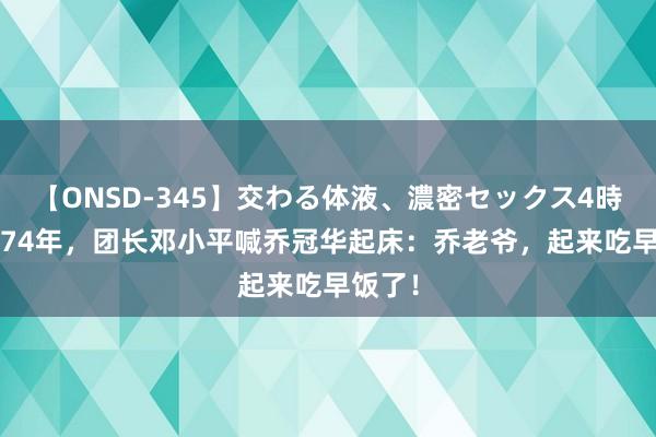【ONSD-345】交わる体液、濃密セックス4時間 1974年，团长邓小平喊乔冠华起床：乔老爷，起来吃早饭了！