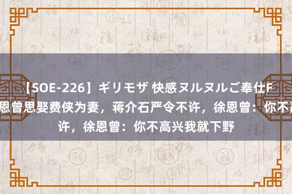 【SOE-226】ギリモザ 快感ヌルヌルご奉仕FUCK Ami 徐恩曾思娶费侠为妻，蒋介石严令不许，徐恩曾：你不高兴我就下野
