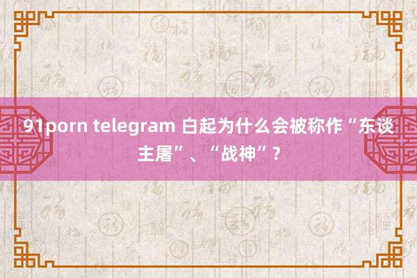 91porn telegram 白起为什么会被称作“东谈主屠”、“战神”？