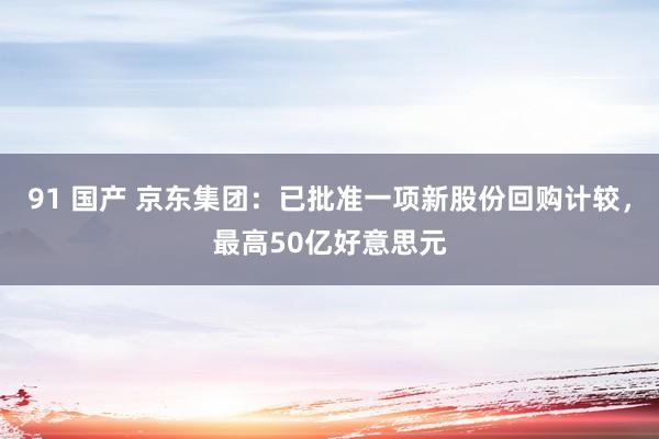 91 国产 京东集团：已批准一项新股份回购计较，最高50亿好意思元
