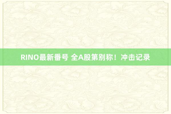 RINO最新番号 全A股第别称！冲击记录