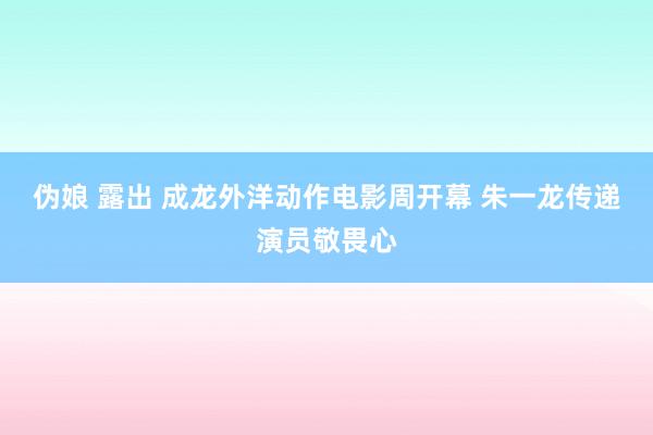 伪娘 露出 成龙外洋动作电影周开幕 朱一龙传递演员敬畏心