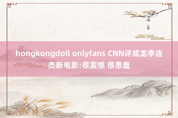 hongkongdoll onlyfans CNN评成龙李连杰新电影:很震憾 很愚蠢
