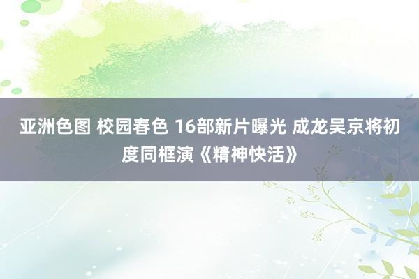 亚洲色图 校园春色 16部新片曝光 成龙吴京将初度同框演《精神快活》