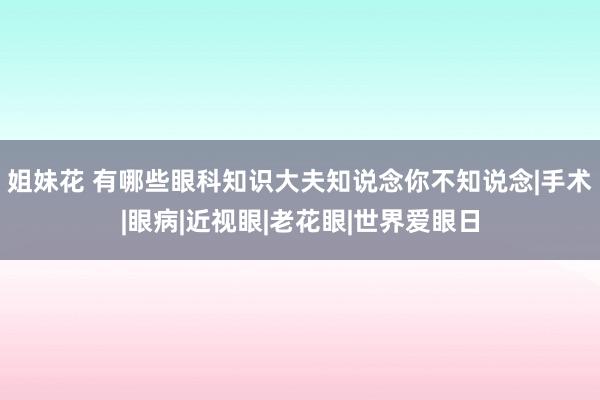 姐妹花 有哪些眼科知识大夫知说念你不知说念|手术|眼病|近视眼|老花眼|世界爱眼日