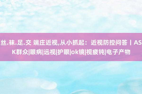 丝.袜.足.交 端庄近视,从小抓起：近视防控问答丨ASK群众|眼病|远视|护眼|ok镜|视疲钝|电子产物