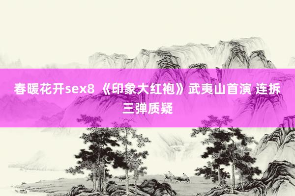 春暖花开sex8 《印象大红袍》武夷山首演 连拆三弹质疑