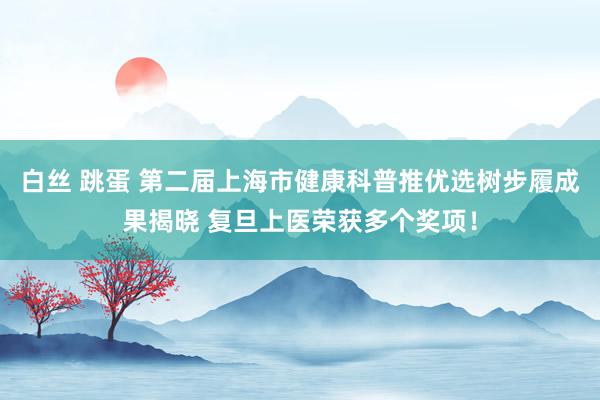 白丝 跳蛋 第二届上海市健康科普推优选树步履成果揭晓 复旦上医荣获多个奖项！