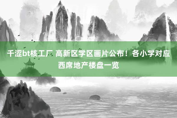千涩bt核工厂 高新区学区画片公布！各小学对应西席地产楼盘一览