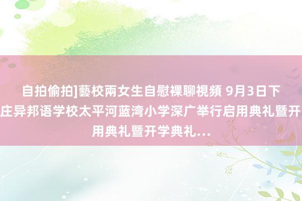 自拍偷拍]藝校兩女生自慰裸聊視頻 9月3日下昼，石家庄异邦语学校太平河蓝湾小学深广举行启用典礼暨开学典礼…