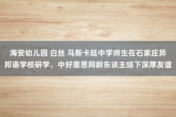海安幼儿园 白丝 马斯卡廷中学师生在石家庄异邦语学校研学，中好意思同龄东谈主结下深厚友谊