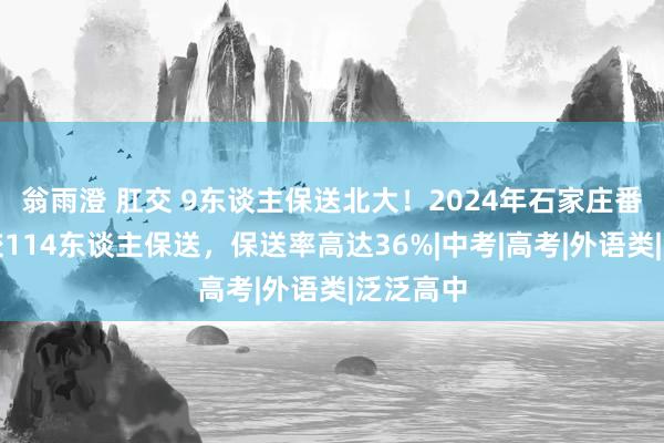 翁雨澄 肛交 9东谈主保送北大！2024年石家庄番邦语学校114东谈主保送，保送率高达36%|中考|高考|外语类|泛泛高中
