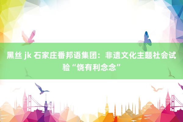 黑丝 jk 石家庄番邦语集团：非遗文化主题社会试验“饶有利念念”