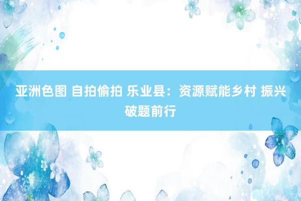 亚洲色图 自拍偷拍 乐业县：资源赋能乡村 振兴破题前行
