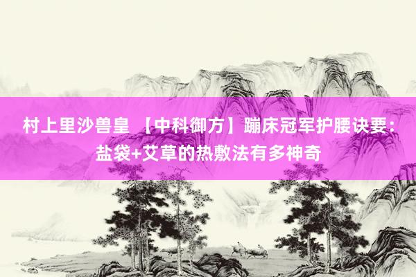 村上里沙兽皇 【中科御方】蹦床冠军护腰诀要：盐袋+艾草的热敷法有多神奇