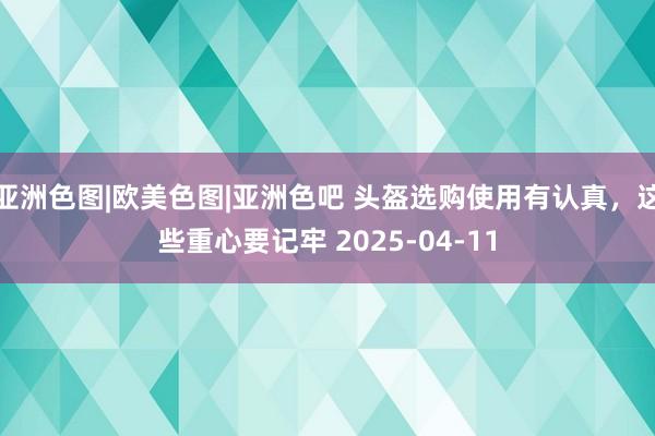 亚洲色图|欧美色图|亚洲色吧 头盔选购使用有认真，这些重心要记牢 2025-04-11