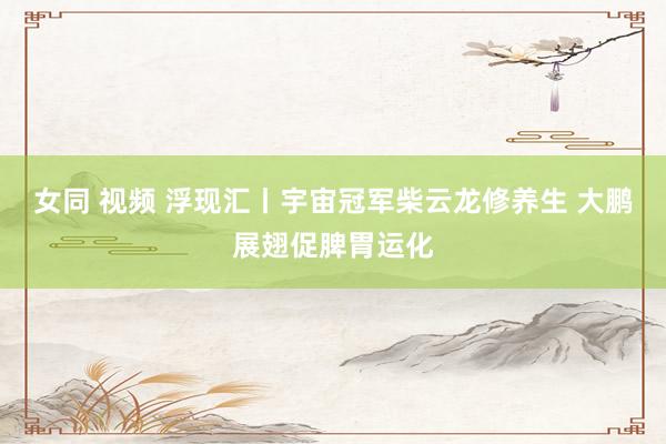 女同 视频 浮现汇丨宇宙冠军柴云龙修养生 大鹏展翅促脾胃运化
