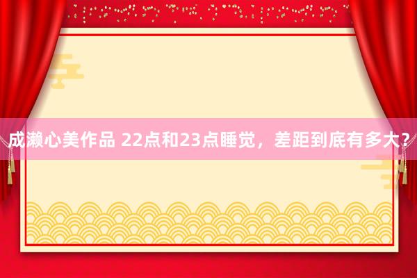 成濑心美作品 22点和23点睡觉，差距到底有多大？
