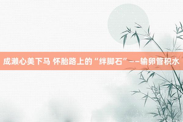 成濑心美下马 怀胎路上的“绊脚石”——输卵管积水