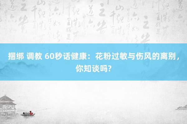 捆绑 调教 60秒话健康：花粉过敏与伤风的离别，你知谈吗?