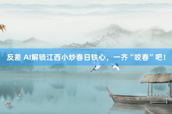反差 AI解锁江西小炒春日铁心，一齐“咬春”吧！