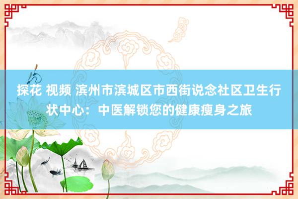 探花 视频 滨州市滨城区市西街说念社区卫生行状中心：中医解锁您的健康瘦身之旅