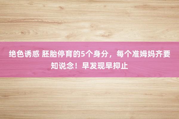 绝色诱惑 胚胎停育的5个身分，每个准姆妈齐要知说念！早发现早抑止