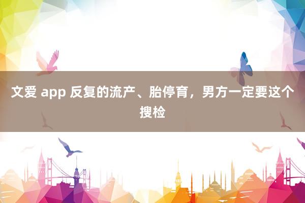 文爱 app 反复的流产、胎停育，男方一定要这个搜检