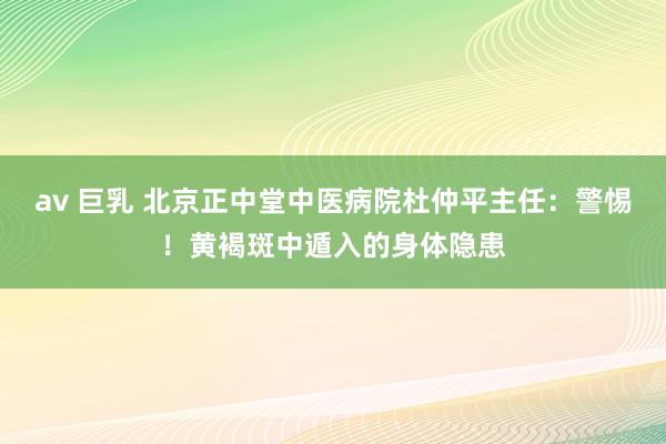av 巨乳 北京正中堂中医病院杜仲平主任：警惕！黄褐斑中遁入的身体隐患