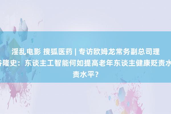 淫乱电影 搜狐医药 | 专访欧姆龙常务副总司理东谷隆史：东谈主工智能何如提高老年东谈主健康贬责水平？