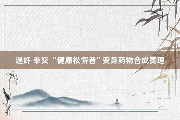 迷奸 拳交 “健康松懈者”变身药物合成赞理