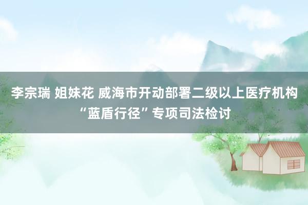 李宗瑞 姐妹花 威海市开动部署二级以上医疗机构“蓝盾行径”专项司法检讨