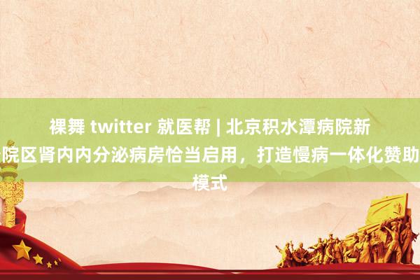裸舞 twitter 就医帮 | 北京积水潭病院新龙泽院区肾内内分泌病房恰当启用，打造慢病一体化赞助模式