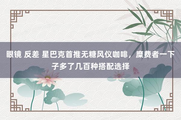 眼镜 反差 星巴克首推无糖风仪咖啡，糜费者一下子多了几百种搭配选择