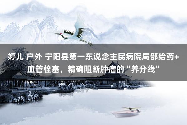 婷儿 户外 宁阳县第一东说念主民病院局部给药+血管栓塞，精确阻断肿瘤的“养分线”