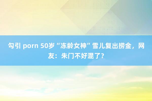 勾引 porn 50岁“冻龄女神”雪儿复出捞金，网友：朱门不好混了？