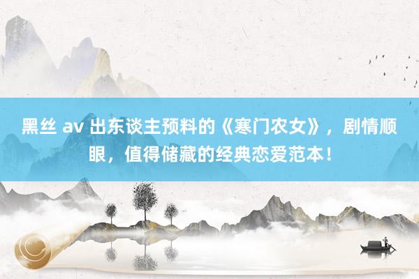 黑丝 av 出东谈主预料的《寒门农女》，剧情顺眼，值得储藏的经典恋爱范本！