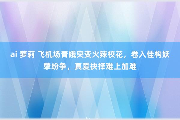 ai 萝莉 飞机场青娥突变火辣校花，卷入佳构妖孽纷争，真爱抉择难上加难