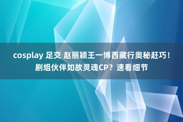 cosplay 足交 赵丽颖王一博西藏行奥秘赶巧！剧组伙伴如故灵魂CP？速看细节