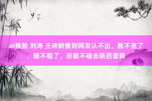ai换脸 刘涛 王诗龄瘦到网友认不出，脸不宽了，腿不粗了，形骸不错去跳芭蕾舞