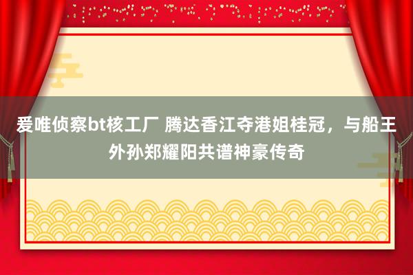 爰唯侦察bt核工厂 腾达香江夺港姐桂冠，与船王外孙郑耀阳共谱神豪传奇