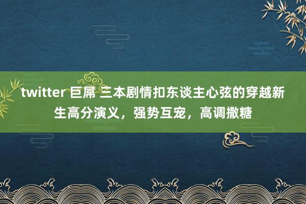 twitter 巨屌 三本剧情扣东谈主心弦的穿越新生高分演义，强势互宠，高调撒糖