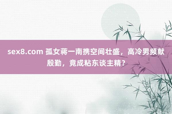 sex8.com 孤女蒋一南携空间壮盛，高冷男频献殷勤，竟成粘东谈主精？