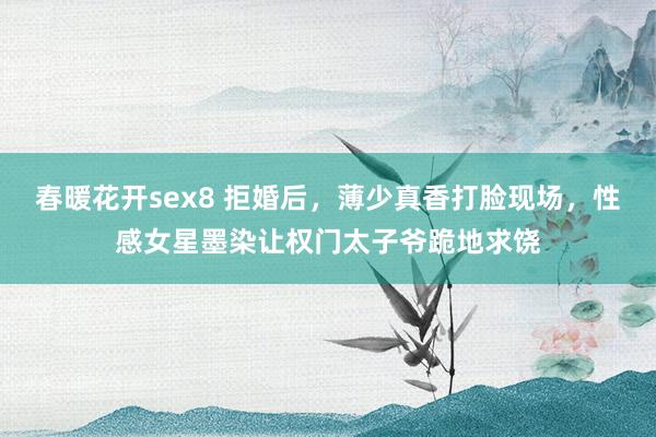 春暖花开sex8 拒婚后，薄少真香打脸现场，性感女星墨染让权门太子爷跪地求饶