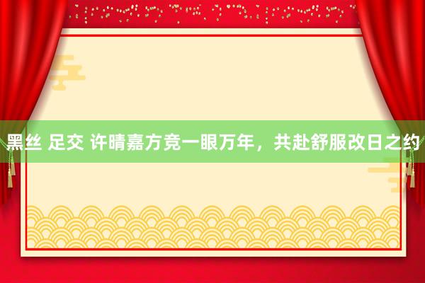 黑丝 足交 许晴嘉方竞一眼万年，共赴舒服改日之约